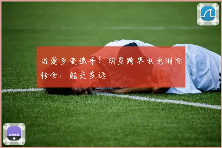 当爱豆变选手！明星跨界电竞洲际转会，能走多远