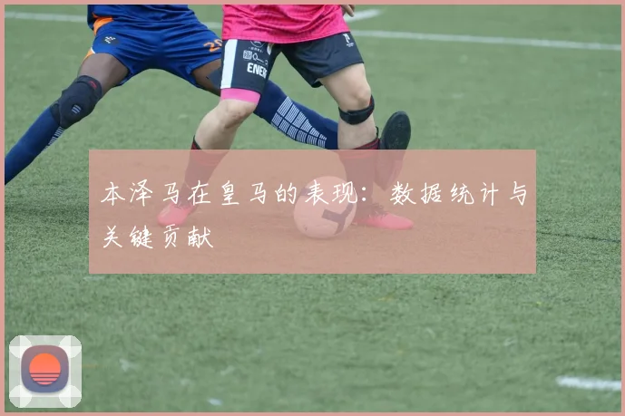 本泽马在皇马的表现：数据统计与关键贡献