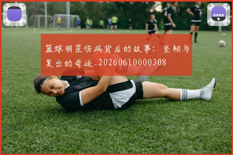 篮球明星伤病背后的故事:坚韧与复出的奇迹_20260610000308