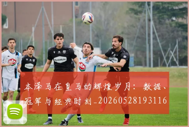 本泽马在皇马的辉煌岁月：数据、冠军与经典时刻_20260528193116