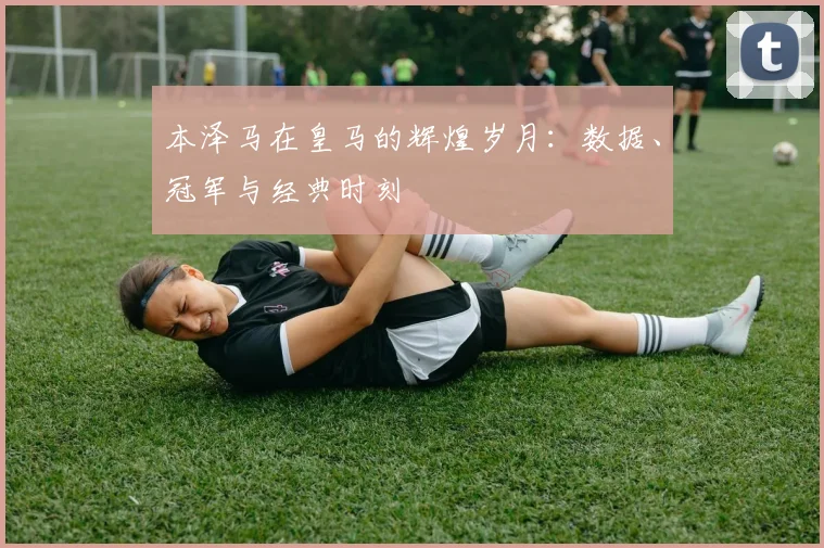 本泽马在皇马的辉煌岁月：数据、冠军与经典时刻