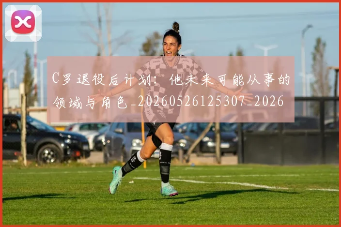 C罗退役后计划:他未来可能从事的领域与角色_20260526125307_20260606165506