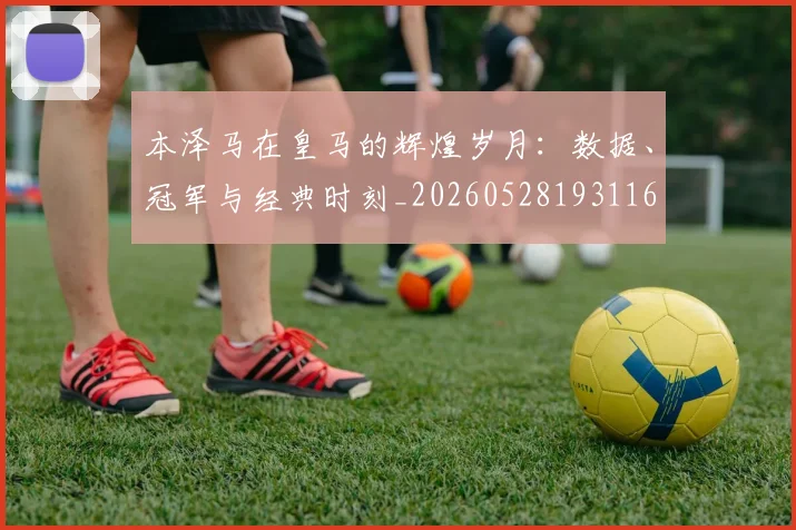 本泽马在皇马的辉煌岁月:数据、冠军与经典时刻_20260528193116