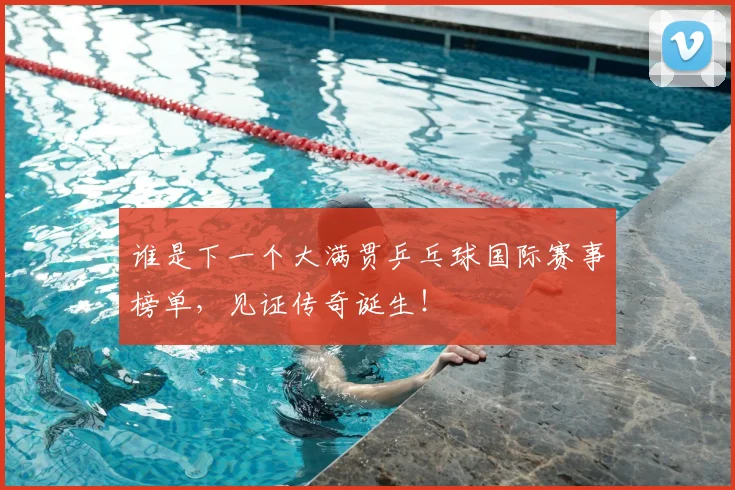 谁是下一个大满贯乒乓球国际赛事榜单,见证传奇诞生!